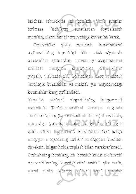 barchasi ishtirokida ish boriladi. Yirik suratlar bo&#39;lmasa, kichikroq suratlardan foydalanish mumkin, ularni har bir o&#39;quvchiga ko&#39;rsatish kerak. O&#39;quvchilar qisqa muddatli kuzatishlarni o&#39;qituvchining topshirig&#39;i bilan ekskursiyalarda o&#39;tkazadilar (tabiatdagi mavsumiy o&#39;zgarishlarni ta&#39;riflash muayyan sharoitlarda o&#39;simliklarni yig&#39;ish). Tabiatda olib boriladigan uzoq muddatli fenologik kuzatishlar va maktab yer maydonidagi kuzatishlar keng qo&#39;llaniladi. Kuzatish tabiatni o&#39;rganishning ko&#39;rgazmali metodidir. Tabiatshunoslikni kuzatish deganda atrof borliqning jism va hodisalarini rejali ravishda, maqsadga yo&#39;nalgan holda, ongli tashkillangan qabul qilish tushuniladi. Kuzatishlar ikki belgi: muayyan maqsadning bo&#39;Iishi va diqqatni kuzatish obyektini bilgan holda to&#39;plash bilan xarakterlanadi. O&#39;qitishning boshlang&#39;ich bosqichlarida o&#39;qituvchi o&#39;quv-chilarning kuzatishlarini tashkil qila turib, ularni oldin safarbar qilishi yoki kuzatish 