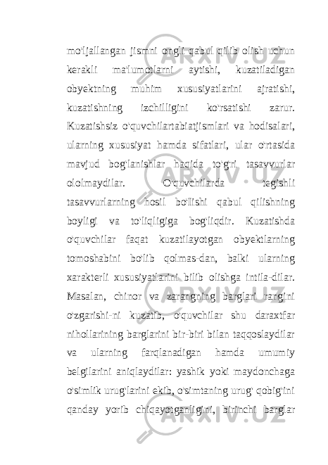 mo&#39;ljallangan jismni ongli qabul qilib olish uchun kerakli ma&#39;lumotlarni aytishi, kuzatiladigan obyektning muhim xususiyatlarini ajratishi, kuzatishning izchilligini ko&#39;rsatishi zarur. Kuzatishsiz o&#39;quvchilartabiatjismlari va hodisalari, ularning xususiyat hamda sifatlari, ular o&#39;rtasida mavjud bog&#39;lanishlar haqida to&#39;g&#39;ri tasavvurlar ololmaydilar. O&#39;quvchilarda tegishli tasavvurlarning hosil bo&#39;Iishi qabul qilishning boyligi va to&#39;liqligiga bog&#39;liqdir. Kuzatishda o&#39;quvchilar faqat kuzatilayotgan obyektlarning tomoshabini bo&#39;lib qolmas-dan, balki ularning xarakterli xususiyatlarini bilib olishga intila-dilar. Masalan, chinor va zarangning barglari rangini o&#39;zgarishi-ni kuzatib, o&#39;quvchilar shu daraxtfar nihollarining barglarini bir-biri bilan taqqoslaydilar va ularning farqlanadigan hamda umumiy belgilarini aniqlaydilar: yashik yoki maydonchaga o&#39;simlik urug&#39;larini ekib, o&#39;simtaning urug&#39; qobig&#39;ini qanday yorib chiqayotganligini, birinchi barglar 