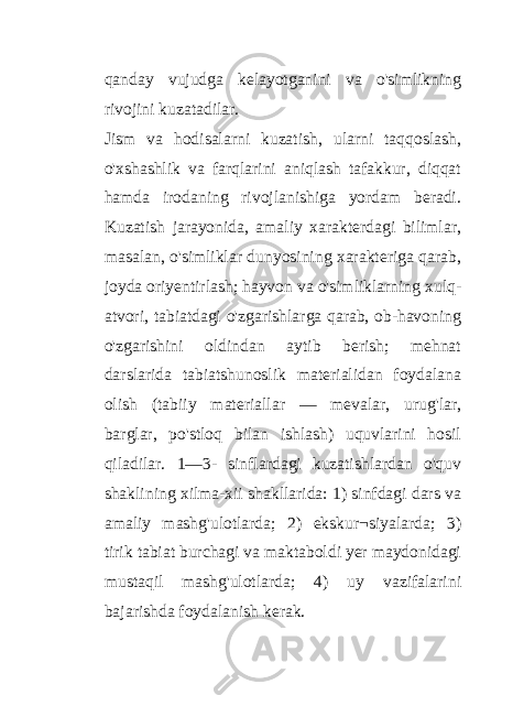 qanday vujudga kelayotganini va o&#39;simlikning rivojini kuzatadilar. Jism va hodisalarni kuzatish, ularni taqqoslash, o&#39;xshashlik va farqlarini aniqlash tafakkur, diqqat hamda irodaning rivojlanishiga yordam beradi. Kuzatish jarayonida, amaliy xarakterdagi bilimlar, masalan, o&#39;simliklar dunyosining xarakteriga qarab, joyda oriyentirlash; hayvon va o&#39;simliklarning xulq- atvori, tabiatdagi o&#39;zgarishlarga qarab, ob-havoning o&#39;zgarishini oldindan aytib berish; mehnat darslarida tabiatshunoslik materialidan foydalana olish (tabiiy materiallar — mevalar, urug&#39;lar, barglar, po&#39;stloq bilan ishlash) uquvlarini hosil qiladilar. 1—3- sinflardagi kuzatishlardan o&#39;quv shaklining xilma-xii shakllarida: 1) sinfdagi dars va amaliy mashg&#39;ulotlarda; 2) ekskur¬siyalarda; 3) tirik tabiat burchagi va maktaboldi yer maydonidagi mustaqil mashg&#39;ulotlarda; 4) uy vazifalarini bajarishda foydalanish kerak. 