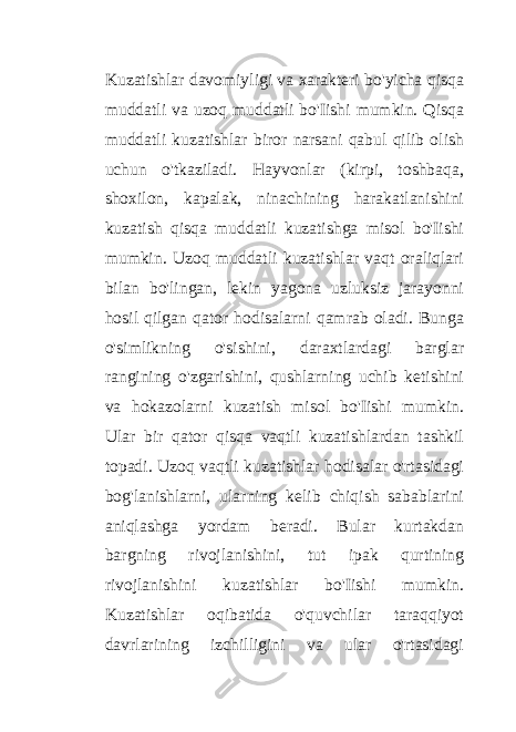 Kuzatishlar davomiyligi va xarakteri bo&#39;yicha qisqa muddatli va uzoq muddatli bo&#39;Iishi mumkin. Qisqa muddatli kuzatishlar biror narsani qabul qilib olish uchun o&#39;tkaziladi. Hayvonlar (kirpi, toshbaqa, shoxilon, kapalak, ninachining harakatlanishini kuzatish qisqa muddatli kuzatishga misol bo&#39;Iishi mumkin. Uzoq muddatli kuzatishlar vaqt oraliqlari bilan bo&#39;lingan, lekin yagona uzluksiz jarayonni hosil qilgan qator hodisalarni qamrab oladi. Bunga o&#39;simlikning o&#39;sishini, daraxtlardagi barglar rangining o&#39;zgarishini, qushlarning uchib ketishini va hokazolarni kuzatish misol bo&#39;Iishi mumkin. Ular bir qator qisqa vaqtli kuzatishlardan tashkil topadi. Uzoq vaqtli kuzatishlar hodisalar o&#39;rtasidagi bog&#39;lanishlarni, ularning kelib chiqish sabablarini aniqlashga yordam beradi. Bular kurtakdan bargning rivojlanishini, tut ipak qurtining rivojlanishini kuzatishlar bo&#39;Iishi mumkin. Kuzatishlar oqibatida o&#39;quvchilar taraqqiyot davrlarining izchilligini va ular o&#39;rtasidagi 