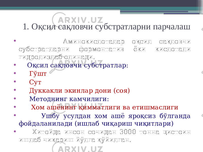 1. Оқсил сақловчи субстратларни парчалаш • Аминокислоталар оқсил сақловчи субстратларни ферментатив ёки кислотали гидролизлаб олинади. • Оқсил сақловчи субстратлар: • Гўшт • Сут • Дуккакли экинлар дони (соя) • Методнинг камчилиги: • Хом ашёнинг қимматлиги ва етишмаслиги • Ушбу усулдан хом ашё яроқсиз бўлганда фойдаланилади (ишлаб чиқариш чиқитлари) • Хитойда инсон сочидан 3000 тонна цистеин ишлаб чиқариш йўлга қўйилган. 