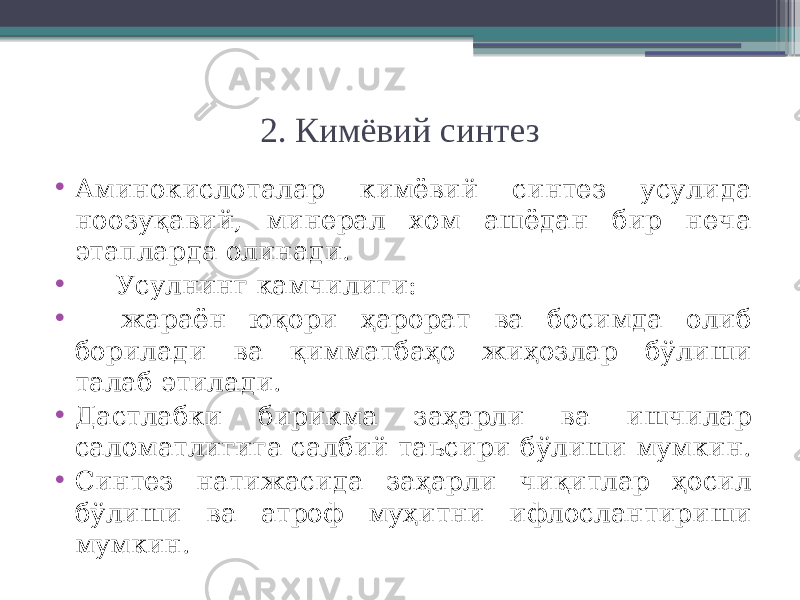 2. Кимёвий синтез • Аминокислоталар кимёвий синтез усулида ноозуқавий, минерал хом ашёдан бир неча этапларда олинади. • Усулнинг камчилиги: • жараён юқори ҳарорат ва босимда олиб борилади ва қимматбаҳо жиҳозлар бўлиши талаб этилади. • Дастлабки бирикма заҳарли ва ишчилар саломатлигига салбий таъсири бўлиши мумкин. • Синтез натижасида заҳарли чиқитлар ҳосил бўлиши ва атроф муҳитни ифлослантириши мумкин. 