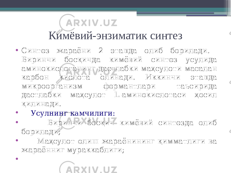 Кимёвий-энзиматик синтез • Синтез жараёни 2 этапда олиб борилади. Биринчи босқичда кимёвий синтез усулида аминокислотанинг дастлабки маҳсулоти масалан карбон кислота олинади. Иккинчи этапда микроорганизм фермантлари таъсирида дастлабки маҳсулот L-аминокислотаси ҳосил қилинади. • Усулнинг камчилиги: • Биринчи босқич кимёвий синтезда олиб борилади; • Маҳсулот олиш жараёнининг қимматлиги ва жараённиг мураккаблиги; • 