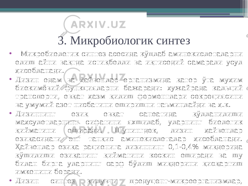 3. Микробиологик синтез • Микробиологик синтез асосида кўплаб аминокислоталарни олиш айни вақтда истиқболли ва иқтисодий самарали усул ҳисобланади. • Лизин одам ва ҳайвонлар организмида қатор ўта муҳим биокимёвий функцияларни бажаради: ҳужайрада кальций транспорти, овқат ҳазм қилиш ферментлари секрециясини ва умумий азот нисбатини оширишни таъминлайди ва ҳ.к. • Лизиннинг озиқ овқат саноатида қўлланилиши маҳсулотларнинг сифатини яхшилаб, уларнинг биологик қийматини оширади. Шунингдек, лизин ҳайвонлар озиқасидаги энг танқис аминокислоталар ҳисобланади. Ҳайвонлар озиқа рационига лизиннинг 0,1-0,4% миқдорида қўшилиши озиқанинг қийматини кескин оширади ва шу билан бирга уларнинг сарф бўлиш миқдорини қисқартиш имконини беради. • Лизин синтез қилувчи продуцент-микроорганизмлар, ауксотроф бактерияларнинг Brievibacterium , Micrococcus , Corynebacterium каби гомосеринга муҳтож мутант туркумлари ҳисобланади. 