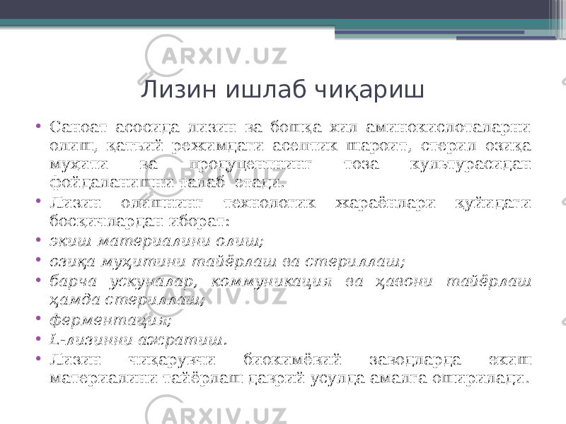 Лизин ишлаб чиқариш • Саноат асосида лизин ва бошқа хил аминокислоталарни олиш, қатъий режимдаги асептик шароит, стерил озиқа муҳити ва продуцентнинг тоза культурасидан фойдаланишни талаб этади. • Лизин олишнинг технологик жараёнлари қуйидаги босқичлардан иборат: • экиш материалини олиш; • озиқа муҳитини тайёрлаш ва стериллаш; • барча ускуналар, коммуникация ва ҳавони тайёрлаш ҳамда стериллаш; • ферментация; • L-лизинни ажратиш. • Лизин чиқарувчи биокимёвий заводларда экиш материалини тайёрлаш даврий усулда амалга оширилади. 