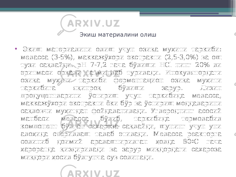 Экиш материалини олиш •   Экиш материалини олиш учун озиқа муҳити таркиби: меласса (3-5%), маккажўхори экстракти (2,5-3,0%) ва ош тузи сақлайди. рН 7-7,2 гача бўлиши HСl нинг 20% ли эритмаси орқали таъминлаб турилади. Инокулятордаги озиқа муҳити таркиби ферментацион озиқа муҳити таркибига яқинроқ бўлиши зарур. Лизин продуцентларини ўстириш учун таркибида меласса, маккажўхори экстракти ёки бўр ва ўстириш моддаларини сақловчи муҳитдан фойдаланилади. Углероднинг асосий манбаси меласса бўлиб, таркибида термолабил компонент бўлган сахароза сақлайди, шунинг учун уни алоҳида стериллаш талаб этилади. Меласса реакторга солиниб доимий аралаштирилган ҳолда 80 0 С гача ҳароратда қиздирилади ва зарур миқдордаги сахароза миқдори ҳосил бўлгунча сув солинади. 