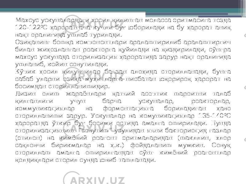 Махсус ускуналардаги ҳосил қилинган меласса эритмасига тезда 120-122 0 С ҳароратгача кучли буғ юборилади ва бу ҳарорат аниқ вақт оралиғида ушлаб турилади. Озиқанинг бошқа компонентлари аралаштирилиб аралаштиргич билан жиҳозланган реакторга қуйилади ва қиздирилади, сўнгра махсус ускунада стерилизация ҳароратида зарур вақт оралиғида ушланиб, кейин совутилади. Кўпик ҳосил қилувчилар баъзан алоҳида стерилланади, бунга сабаб уларни озиқа муҳитларга нисбатан юқорироқ ҳарорат ва босимдан стерилланишидир. Лизин олиш жараёнлари қатъий асептик шароитни талаб қилганлиги учун барча ускуналар, реакторлар, коммуникациялар ва ферментацияга бериладиган ҳаво стерилланиши зарур. Ускуналар ва комуникациялар 135-140 0 С ҳароратда ўткир буғ босими остида амалга оширилади. Бунда стерилизациянинг “совутиш” усулидан яъни бактериоцид газлар (этилен) ва кимёвий реагент эритмаларидан (шакллин, хлор сақловчи бирикмалар ва ҳ.к.) фойдаланиш мумкин. Совуқ стериллаш амалга оширилгандан сўнг кимёвий реагентлар қолдиқлари стерил сувда ювиб ташланади. 