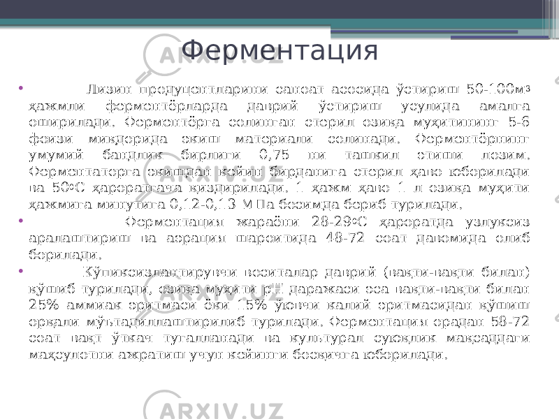 Ферментация • Лизин продуцентларини саноат асосида ўстириш 50-100м 3 ҳажмли ферментёрларда даврий ўстириш усулида амалга оширилади. Ферментёрга солинган стерил озиқа муҳитининг 5-6 фоизи миқдорида экиш материали солинади. Ферментёрнинг умумий бандлик бирлиги 0,75 ни ташкил этиши лозим. Ферментаторга экишдан кейин бирданига стерил ҳаво юборилади ва 50 0 С ҳароратгача қиздирилади. 1 ҳажм ҳаво 1 л озиқа муҳити ҳажмига минутига 0,12-0,13 МПа босимда бериб турилади. • Ферментация жараёни 28-29 0 С ҳароратда узлуксиз аралаштириш ва аэрация шароитида 48-72 соат давомида олиб борилади. • Кўпиксизлантирувчи воситалар даврий (вақти-вақти билан) қўшиб турилади, озиқа муҳити рН даражаси эса вақти-вақти билан 25% аммиак эритмаси ёки 15% ўювчи калий эритмасидан қўшиш орқали мўътадиллаштирилиб турилади. Ферментация орадан 58-72 соат вақт ўткач тугалланади ва культурал суюқлик мақсаддаги маҳсулотни ажратиш учун кейинги босқичга юборилади. 