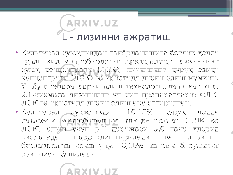 L  лизинни ажратиш • Культурал суюқликдан тайёрланишига боғлиқ ҳолда турли хил микробиологик препаратлар: лизиннинг суюқ концентрати (ЛСК), лизиннинг қуруқ озиқа концентрати (ЛОК) ва кристалл лизин олиш мумкин. Ушбу препаратларни олиш технологиялари ҳар хил. 2.1-чизмада лизиннинг уч хил препаратлари: СЛК, ЛОК ва кристалл лизин олиш акс эттирилган. • Культурал суюқликдан 10-13% қуруқ модда сақловчи микробиологик концентратлар (СЛК ва ЛОК) олиш учун рН даражаси 5,0 гача хлорид кислотада нордонлаштирилади ва лизинни барқарорлаштириш учун 0,15% натрий бисульфит эритмаси қўшилади. 