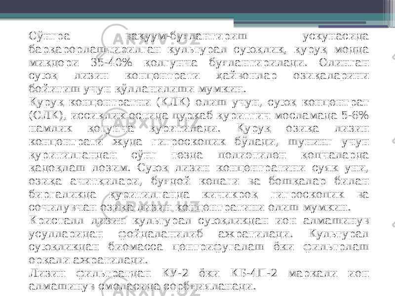 Сўнгра вакуум-буғлантириш ускунасида барқарорлаштирилган культурал суюқлик, қуруқ модда миқдори 35-40% қолгунча буғлантирилади. Олинган суюқ лизин концентрати ҳайвонлар озиқаларини бойитиш учун қўлланилиши мумкин. Қуруқ концентратни (ҚЛК) олиш учун, суюқ концентрат (СЛК), иссиқлик остида пуркаб қуритгич мосламада 5-6% намлик қогунча қуритилади. Қуруқ озиқа лизин концентрати жуда гигроскопик бўлади, шунинг учун қуритилгандан сўнг тезда полиэтилен қопчаларда қадоқлаш лозим. Суюқ лизин концентратини суяк уни, озиқа ачитқилари, буғдой кепаги ва бошқалар билан биргаликда қуритилганда кичикроқ гигроскопик ва сочилувчан озиқа лизин концентратини олиш мумкин. Кристалл лизин культурал суюқликдан ион алмашинув усулларидан фойдаланилиб ажратилади. Культурал суюқликдан биомасса центрифугалаш ёки фильтрлаш орқали ажратилади. Лизин фильтратдан КУ-2 ёки КБ-4П-2 маркали ион алмашинув смоласида сорбцияланади. 