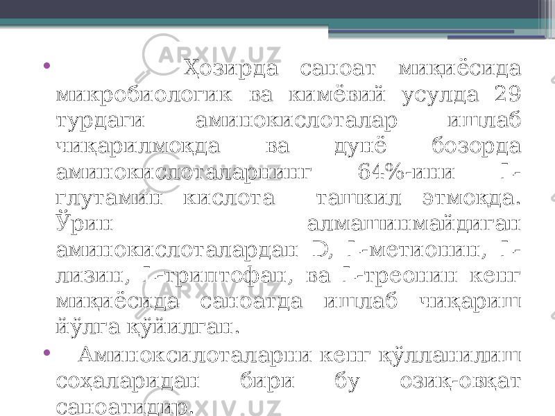 • Ҳозирда саноат миқиёсида микробиологик ва кимёвий усулда 29 турдаги аминокислоталар ишлаб чиқарилмоқда ва дунё бозорда аминокислоталарнинг 64%-ини L- глутамин кислота ташкил этмоқда. Ўрин алмашинмайдиган аминокислоталардан D, L-метионин, L- лизин, L-триптофан, ва L-треонин кенг миқиёсида саноатда ишлаб чиқариш йўлга қўйилган. • Аминоксилоталарни кенг қўлланилиш соҳаларидан бири бу озиқ-овқат саноатидир. 