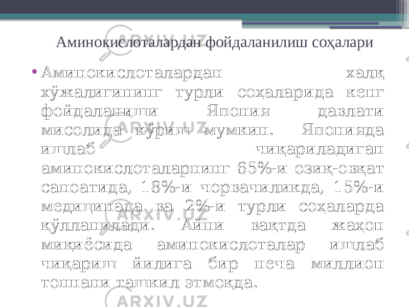 Аминокислоталардан фойдаланилиш соҳалари • Аминокислоталардан халқ хўжалигининг турли соҳаларида кенг фойдаланиши Япония давлати мисолида кўриш мумкин. Японияда ишлаб чиқариладиган аминокислоталарнинг 65%-и озиқ-овқат саноатида, 18%-и чорвачиликда, 15%-и медицинада ва 2%-и турли соҳаларда қўлланилади. Айни вақтда жаҳон миқиёсида аминокислоталар ишлаб чиқариш йилига бир неча миллион тоннани ташкил этмоқда. 