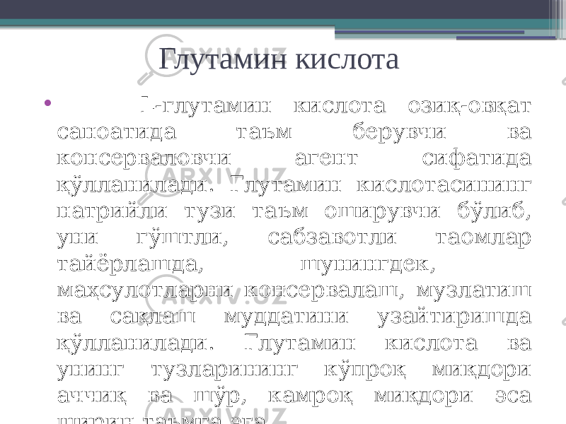 Глутамин кислота • L-глутамин кислота озиқ-овқат саноатида таъм берувчи ва консерваловчи агент сифатида қўлланилади. Глутамин кислотасининг натрийли тузи таъм оширувчи бўлиб, уни гўштли, сабзавотли таомлар тайёрлашда, шунингдек, маҳсулотларни консервалаш, музлатиш ва сақлаш муддатини узайтиришда қўлланилади. Глутамин кислота ва унинг тузларининг кўпроқ миқдори аччиқ ва шўр, камроқ миқдори эса ширин таъмга эга. 