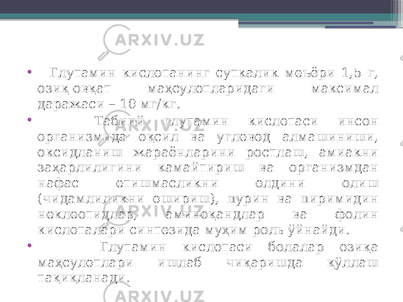 • Глутамин кислотанинг суткалик меъёри 1,5 г, озиқ-овқат маҳсулотларидаги максимал даражаси – 10 мг/кг. • Табиий глутамин кислотаси инсон организмида оқсил ва углевод алмашиниши, оксидланиш жараёнларини ростлаш, амиакни заҳарлилигини камайтириш ва организмдан нафас етишмасликни олдини олиш (чидамлиликни ошириш), пурин ва пиримидин неклеотидлар, аминоқандлар ва фолин кислоталари синтезида муҳим роль ўйнайди. • Глутамин кислотаси болалар озиқа маҳсулотлари ишлаб чиқаришда қўллаш тақиқланади. 