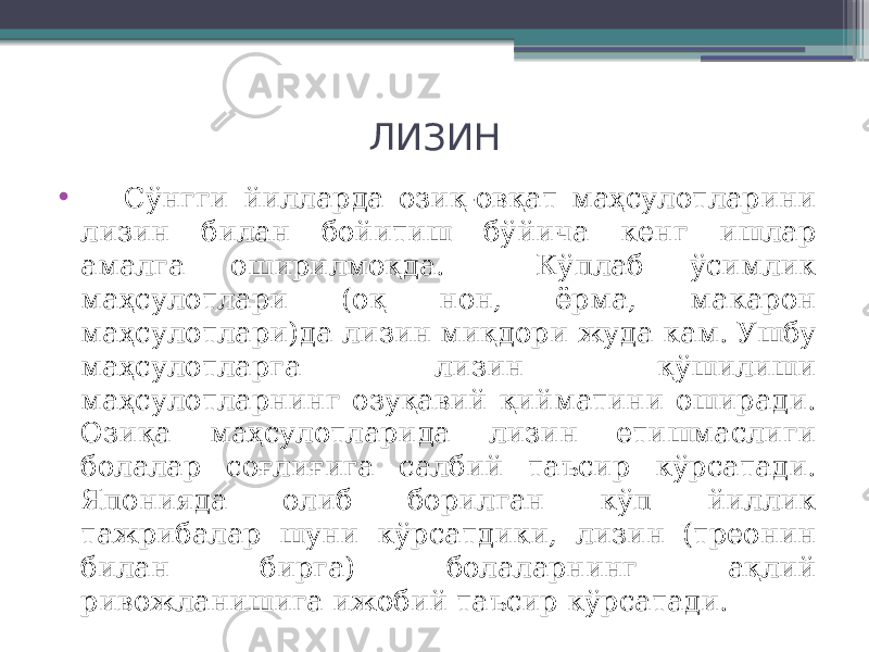 ЛИЗИН • Сўнгги йилларда озиқ-овқат маҳсулотларини лизин билан бойитиш бўйича кенг ишлар амалга оширилмоқда. Кўплаб ўсимлик маҳсулотлари (оқ нон, ёрма, макарон маҳсулотлари)да лизин миқдори жуда кам. Ушбу маҳсулотларга лизин қўшилиши маҳсулотларнинг озуқавий қийматини оширади. Озиқа маҳсулотларида лизин етишмаслиги болалар соғлиғига салбий таъсир кўрсатади. Японияда олиб борилган кўп йиллик тажрибалар шуни кўрсатдики, лизин (треонин билан бирга) болаларнинг ақлий ривожланишига ижобий таъсир кўрсатади. 