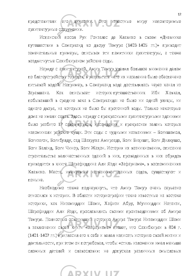 представители его династии. Это известные миру неповторимые архитектурные сооружения. Испанский посол Руи Гонзалес де Клавихо в своем «Дневнике путешествия в Самарканд ко двору Темура (1403-1405 гг.)» приводит замечательные примеры, описывая эти памятники архитектуры, а также воздвигнутые Сахибкираном райские сады. Наряду с архитектурой, Амир Темур уделял большое внимание делам по благоустройству городов, в результате чего их население было обеспечено питьевой водой. Например, в Самарканд вода доставлялась через канал из Заравшана. Как описывает историк-путешественник Ибн Ховкал, побывавший в средние века в Самарканде: не было ни одной улицы, ни одного двора, на которых не было бы проточной воды. Только некоторые дома не имели садов. Здесь наряду с прекрасными архитектурными зданиями было разбито 12 садов-парков, насаждения и прекрасная зелень которых напоминали райские кущи. Эти сады с чудными названиями – Боғишамол, Боғизағон, Боғибулду, сад Шахруха Амирзадэ, Боғи Биҳишт, Боғи Дилкушо, Боғи Баланд, Боғи Чинор, Боғи Жаҳон. История их возникновения, описание строительства величественных зданий в них, проведенных в них обрядов приводится в книге Шарафиддина Али Язди «Зафарнаме», в воспоминаниях Клавихо. Места, именуемые названиями данных садов, существуют и поныне. Необходимо также подчеркнуть, что Амир Темур очень серьезно относился к истории. В области историографии такие известные на востоке историки, как Низамиддин Шами, Хафизи Абру, Муиниддин Натанзи, Шарафиддин Али Язди, прославились своими произведениями об Амире Темуре. Полностью осветивший историю Амира Темура Низамиддин Шами в заключении своей книги «Зафарнаме» пишет, что Сахибкиран в 804 г. (1401-1402 гг.) пригласил его к себе и велел написать историю своей жизни и деятельности, при этом он потребовал, чтобы «стиль изложения имел меньше сложных деталей и славословия: не допускал различных смысловых 12 