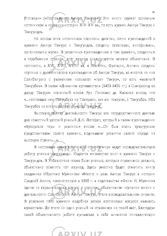 ўгитлари» («Наставления Амира Темура»). Эти книги служат основным источником в изучении истории XIV-XV вв., то есть времен Амира Темура и Темуридов. На основе этих источников написаны десятки, сотни произведений о времени Амира Темура и Темуридов, созданы спектакли, кинофильмы, организованы музеи. В различных произведениях о том времени, созданных в зарубежных странах, этот период анализируется вполне объективно. В частности, в XVI, ХVII, XVIII вв. в Испании, Франции, Англии созданы научные и драматические произведения об Амире Темуре, во многих из них Сахибкирана с уважением называют «гран Темур», то есть «великий Темурбек». В своем «Дневнике путешествия (1403-1405 гг.) в Самарканд ко двору Темура» испанский посол Руи Гонзалес де Клавихо писал, что «...настоящее имя Темурбека не Тамерлан, как мы говорим, а Темурбек. Ибо Темурбек на его языке значит «царь Темур»1. Высокую оценку деятельности Темура как государственного деятеля дал известный русский ученый Д.Н. Логофет, который в своем произведении «Бухарские горы и равнины» писал: «...Он был очень культурным представителем своего времени, поднявшим развитие своего народа на высокую ступень...». В настоящее время почти в 50 странах мира ведут исследовательскую работу ученые-темуроведы. Издается множество книг о времени Темура и Темуридов. В Узбекистане также были ученые, которые стремились реально, объективно осветить тот период. Здесь уместно будет отметить книгу академика Ибрагима Муминова «Место и роль Амира Темура в истории Средней Азии», напечатанную в 1968 г. в издательстве «Фан». И. Муминов одним из первых поднял вопрос о научном, объективном изучении жизни и деятельности Сахибкирана Амира Темура, о его последовательном анализе. В условиях того времени подобная резкая постановка вопроса являлась мужеством. До этого ни один ученый не отважился на такой шаг. Благодаря своей объективности работа привлекла к себе внимание интеллигенции 14 