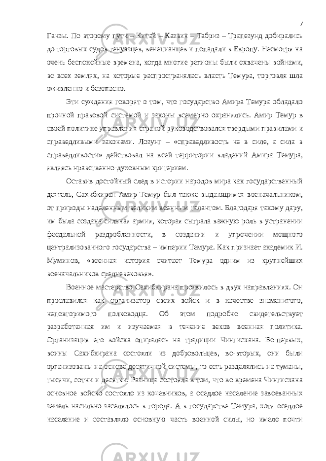 Ганзы. По второму пути – Китай – Казвин – Табриз – Трапезунд добирались до торговых судов генуэзцев, венецианцев и попадали в Европу. Несмотря на очень беспокойные времена, когда многие регионы были охвачены войнами, во всех землях, на которые распространялась власть Темура, торговля шла оживленно и безопасно. Эти суждения говорят о том, что государство Амира Темура обладало прочной правовой системой и законы всемерно охранялись. Амир Темур в своей политике управления страной руководствовался твердыми правилами и справедливыми законами. Лозунг – «справедливость не в силе, а сила в справедливости» действовал на всей территории владений Амира Темура, являясь нравственно-духовным критерием. Оставив достойный след в истории народов мира как государственный деятель, Сахибкиран Амир Темур был также выдающимся военачальником, от природы наделенным великим военным талантом. Благодаря такому дару, им была создана сильная армия, которая сыграла важную роль в устранении феодальной раздробленности, в создании и упрочении мощного централизованного государства – империи Темура. Как признает академик И. Муминов, «военная история считает Темура одним из крупнейших военачальников средневековья». Военное мастерство Сахибкирана проявилось в двух направлениях. Он прославился как организатор своих войск и в качестве знаменитого, неповторимого полководца. Об этом подробно свидетельствует разработанная им и изучаемая в течение веков военная политика. Организация его войска опиралась на традиции Чингисхана. Во-первых, воины Сахибкирана состояли из добровольцев, во-вторых, они были организованы на основе десятичной системы, то есть разделялись на туманы, тысячи, сотни и десятки. Разница состояла в том, что во времена Чингисхана основное войско состояло из кочевников, а оседлое население завоеванных земель насильно заселялось в города. А в государстве Темура, хотя оседлое население и составляло основную часть военной силы, но имело почти 7 