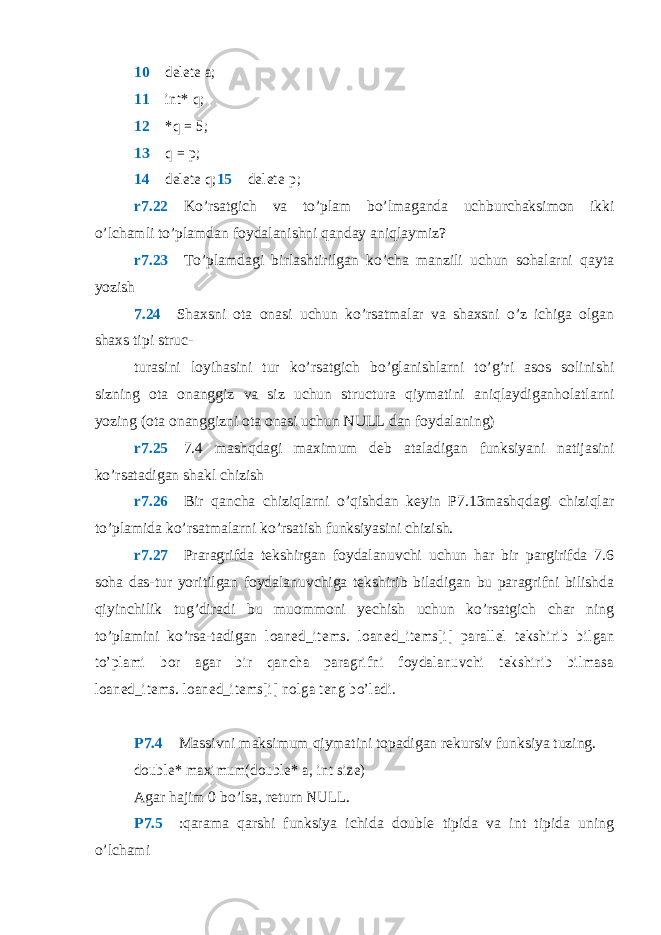 10 delete a; 11  int* q; 12  *q = 5; 13  q = p; 14  delete q; 15  del e t e p ; r7.22  Ko’rsatgich va to’plam bo’lmaganda uchburchaksimon ikki o’lchamli to’plamdan foydalanishni qanday aniqlaymiz? r7.23  To’plamdagi birlashtirilgan ko’cha manzili uchun sohalarni qayta yozish 7.24  Shaxsni ota onasi uchun ko’rsatmalar va shaxsni o’z ichiga olgan shaxs tipi struc- turasini loyihasini tur ko’rsatgich bo’glanishlarni to’g’ri asos solinishi sizning ota onanggiz va siz uchun structura qiymatini aniqlaydiganholatlarni yozing (ota onanggizni ota onasi uchun NULL dan foydalaning) r7.25  7.4 mashqdagi maximum deb ataladigan funksiyani natijasini ko’rsatadigan shakl chizish r7.26  Bir qancha chiziqlarni o’qishdan keyin P7.13mashqdagi chiziqlar to’plamida ko’rsatmalarni ko’rsatish funksiyasini chizish. r7.27  Praragrifda tekshirgan foydalanuvchi uchun har bir pargirifda 7.6 soha das-tur yoritilgan foydalanuvchiga tekshirib biladigan bu paragrifni bilishda qiyinchilik tug’diradi bu muommoni yechish uchun ko’rsatgich char ning to’plamini ko’rsa-tadigan loaned_items . loaned_items[i] parallel tekshirib bilgan to’plami bor agar bir qancha paragrifni foydalanuvchi tekshirib bilmasa loaned_items . loaned_items[i] nolga teng bo’ladi. P7.4  Massivni maksimum qiymatini topadigan rekursiv funksiya tuzing. double* maximum(double* a, int size) Agar hajim 0 bo’lsa, return NULL . P7.5  :qarama qarshi funksiya ichida double tipida va int tipida uning o’lchami 