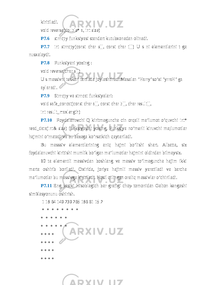 kiritiladi.void reverse(double* a, int size) P7.6  strncpy funksiyasi standart kutubxonadan olinadi. P7.7  int strncpy(const char s[], const char t[]) U s ni elementlarini t ga nusxalaydi. P7.8  Funksiyani yozing : void reverse(char s[]) U s massivni teskari tartibda joylashtiradi.Masalan &#34;Harry&#34; so’zi &#34;yrraH&#34; ga aylanadi . P7.9  Strncpy va strncat funksiyalari: void safe_concat(const char a[], const char b[], char result[], int result_maxlength) P7.10  Foydalanuvchi Q kiritmaguncha cin orqali ma’lumot o’quvchi int* read_data(int& size) funksiyasini yozing. Funksiya no’merli kiruvchi ma;lumotlar hajmini o’rnatadi va bu bazaga ko’rsatkich qaytariladi. Bu masssiv elementlarining aniq hajmi bo’lishi shart. Albatta, siz foydalanuvchi kiritishi mumlik bo’lgan ma’lumotlar hajmini oldindan bilmaysiz. 10 ta elementli massivdan boshlang va massiv to’lmaguncha hajim ikki marta oshirib boriladi. Oxirida, joriya hajimli massiv yaratiladi va barcha ma’lumotlar bu massivga kiritiladi. Hosil qilingan oraliq massivlar o’chiriladi. P7.11 Eng pastki Hisoblagich bar grafigi chop tomonidan Galton kengashi simülasyonunu oshirish. 1 18 64 149 239 265 186 61 15 2 * * * * * * * * * * * * * * * * * * * * * * * * * * * * * * * * * * * * 