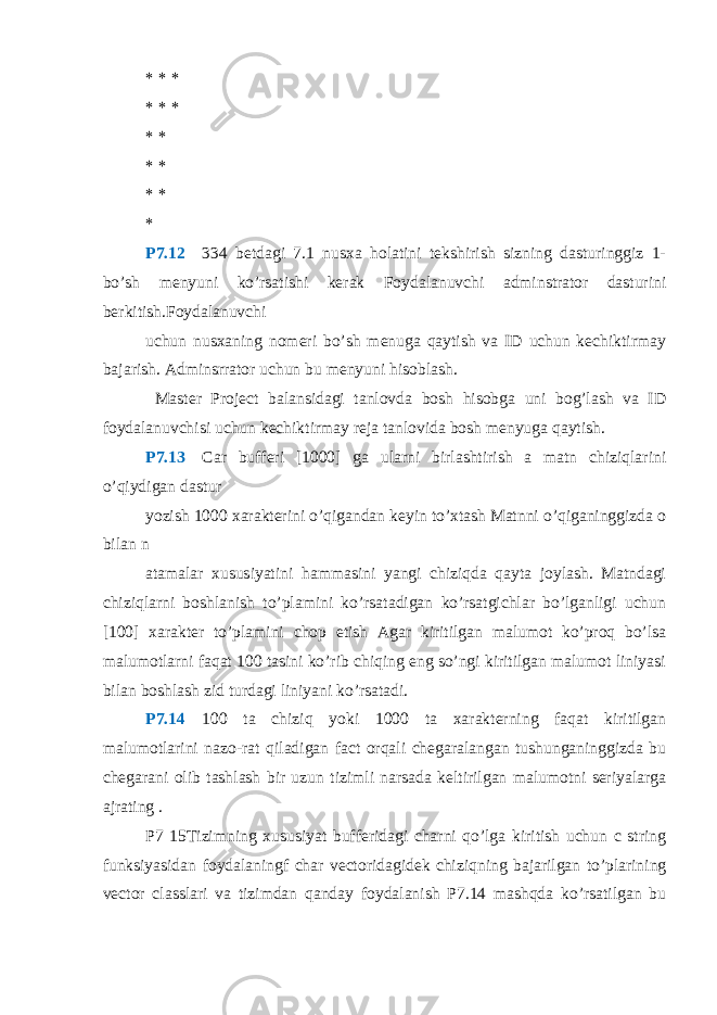 * * * * * * * * * * * * *P7.12  334 betdagi 7.1 nusxa holatini tekshirish sizning dasturinggiz 1- bo’sh menyuni ko’rsatishi kerak Foydalanuvchi adminstrator dasturini berkitish.Foydalanuvchi uchun nusxaning nomeri bo’sh menuga qaytish va ID uchun kechiktirmay bajarish. Adminsrrator uchun bu menyuni hisoblash. Master Project balansidagi tanlovda bosh hisobga uni bog’lash va ID foydalanuvchisi uchun kechiktirmay reja tanlovida bosh menyuga qaytish. P7.13  Car bufferi [1000] ga ularni birlashtirish a matn chiziqlarini o’qiydigan dastur yozish 1000 xarakterini o’qigandan keyin to’xtash Matnni o’qiganinggizda o bilan n atamalar xususiyatini hammasini yangi chiziqda qayta joylash. Matndagi chiziqlarni boshlanish to’plamini ko’rsatadigan ko’rsatgichlar bo’lganligi uchun [100] xarakter to’plamini chop etish Agar kiritilgan malumot ko’proq bo’lsa malumotlarni faqat 100 tasini ko’rib chiqing eng so’ngi kiritilgan malumot liniyasi bilan boshlash zid turdagi liniyani ko’rsatadi. P7.14  100 ta chiziq yoki 1000 ta xarakterning faqat kiritilgan malumotlarini nazo-rat qiladigan fact orqali chegaralangan tushunganinggizda bu chegarani olib tashlash bir uzun tizimli narsada keltirilgan malumotni seriyalarga ajrating . P7 15Tizimning xususiyat bufferidagi charni qo’lga kiritish uchun c string funksiyasidan foydalaningf char vectoridagidek chiziqning bajarilgan to’plarining vector classlari va tizimdan qanday foydalanish P7.14 mashqda ko’rsatilgan bu 