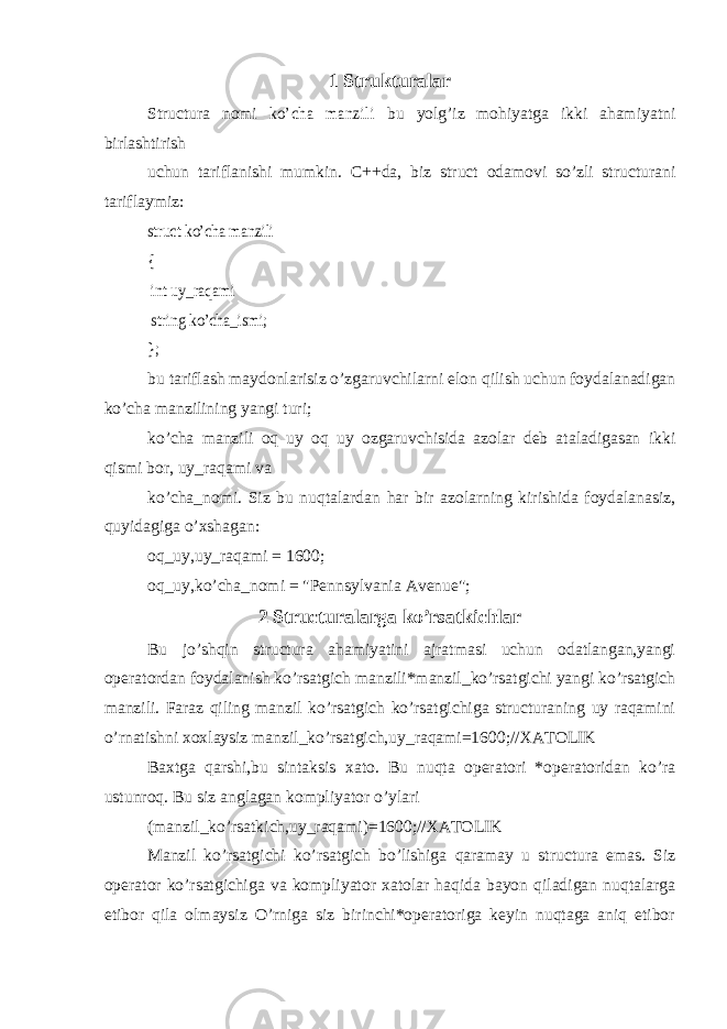 1 Strukturalar Structura nomi ko’cha manzili bu yolg’iz mohiyatga ikki ahamiyatni birlashtirish uchun tariflanishi mumkin. C++da, biz struct odamovi so’zli structurani tariflaymiz: struct ko’cha manzili { int uy_raqami string ko’cha_ismi; }; bu tariflash maydonlarisiz o’zgaruvchilarni elon qilish uchun foydalanadigan ko’cha manzilining yangi turi; ko’cha manzili oq uy oq uy ozgaruvchisida azolar deb ataladigasan ikki qismi bor, uy_raqami va ko’cha_nomi. Siz bu nuqtalardan har bir azolarning kirishida foydalanasiz, quyidagiga o’xshagan: oq_uy,uy_raqami = 1600; oq_uy,ko’cha_nomi = &#34;Pennsylvania Avenue&#34;; 2 Structuralarga ko’rsatkichlar Bu jo’shqin structura ahamiyatini ajratmasi uchun odatlangan,yangi operatordan foydalanish ko’rsatgich manzili*manzil_ko’rsatgichi yangi ko’rsatgich manzili. Faraz qiling manzil ko’rsatgich ko’rsatgichiga structuraning uy raqamini o’rnatishni xoxlaysiz manzil_ko’rsatgich,uy_raqami=1600;//XATOLIK Baxtga qarshi,bu sintaksis xato. Bu nuqta operatori *operatoridan ko’ra ustunroq. Bu siz anglagan kompliyator o’ylari (manzil_ko’rsatkich,uy_raqami)=1600;//XATOLIK Manzil ko’rsatgichi ko’rsatgich bo’lishiga qaramay u structura emas. Siz operator ko’rsatgichiga va kompliyator xatolar haqida bayon qiladigan nuqtalarga etibor qila olmaysiz O’rniga siz birinchi*operatoriga keyin nuqtaga aniq etibor 