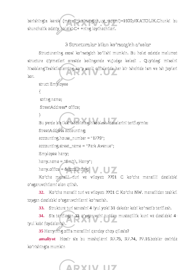 berishingiz kerak (manzil_ko’rsatgich,uy_raqami)=1600;//XATOLIK.Chunki bu shunchalik odatiy holatki C+ +ning loyihachilari.3 Structuralar bilan ko’rsatgich a’zolar Structuraning azosi ko’rsatgich bo’lishi mumkin. Bu holat odatda malumot structura qiymatlari orasida bolinganda vujudga keladi . Quyidagi misolni hisoblangTashkilotlarning ko’p sonli offislarida har bir ishchida ism va ish joylari bor. struct Employee { string name; StreetAddress* office; } Bu yerda biz ikki ishchining hisoblash idoralarini tariflaymiz: StreetAddress accounting; accounting.house_number = &#34;1729&#34;; accounting.street_name = &#34;Park Avenue&#34;; Employee harry; harry.name = &#34;Smith, Harry&#34;; harry.office = &accounting; Ko’cha manzili turi va viloyat: 2201 C ko’cha manzilli dastlabki o’zgaruvchilarni elon qilish. 32.  Ko’cha manzili turi va viloyat: 2201 C Ko’cha NW. manzilidan tashkil topgan dastlabki o’zgaruvchilarni ko’rsatish. 33.   Struktura turi sanasini 4-iyul yoki 31-dekabr kabi ko’rsatib tariflash. 34.   Siz tariflagan 33 o’zgaruvchi turidan mustaqillik kuni va dastlabki 4- iyul kabi foydalanish. 35 Harryning offis manzilini qanday chop qilasiz? amaliyot   Hozir siz bu mashqlarni R7.23, R7.24, P7.16.boblar oxirida ko’rishingiz mumkin 