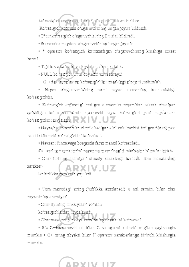 ko’rsatgich ozgaruvchilaridan foydalanish va tariflash Ko’rsatgich xotirada o’zgaruvchining turgan joyini bildiradi. • T*turiko’rsatgich o’zgaruvchisining T turini bildiradi . • & operator maydoni o’zgaruvchining turgan joyidir. • * operator ko’rsatgich ko’rsatadigan o’zgaruvchining kirishiga ruxsat beradi • Tajribasiz ko’rsatgich foydalanadigan xatolik. • NULL ko’rsatgich biror obyektni ko’rsatmaydi   C++da nayzalar va ko’rsatgichlar orasidagi aloqani tushunish. • Nayza o’zgaruvchisining nomi nayza elementing boshlanishiga ko’rsatgichdir. • Ko’rsatgich arfimetigi berilgan elementlar raqamidan sakrab o’tadigan qo’shilgan butun son o’rnini qoplovchi nayza ko’rsatgichi yani maydonlash ko’rsatgichini anglatadi. • Nayza/butun son o’rnini to’ldiradigan a[n] aniqlovchisi bo’lgan *(a+n) past holat ikkilamchi ko’rsatgichini ko’rsatadi. • Nayzani funcsiyaga bosganda faqat manzil ko’rsatiladi. C++string obyektlarini nayza xarakteridagi funksiyalar bilan ishlatish. • Char turining ahamiyati shaxsiy xarakterga beriladi. Tom manolardagi xarakter- lar birlikka asoslanib yopiladi. • Tom manodagi string (juftlikka asoslanadi) u nol termini bilan char nayzasining ahamiyati • Char tipining funksiyalari ko’plab ko’rsatgichlardan foydalanadi. • Char maydoni funksiya azosi string obyektini ko’rsatadi. • Siz C++ozgaruvchilari bilan C stringlarni birinchi belgilab qoyishingiz mumkin • C++string obyekti bilan [] operator xarakterlariga birinchi kirishingiz mumkin. 
