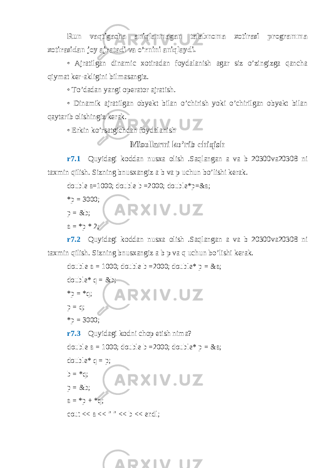 Run vaqtigacha aniqlanmagan talabnoma xotirasi programma xotirasidan joy ajratadi va o’rnini aniqlaydi. • Ajratilgan dinamic xotiradan foydalanish agar siz o’zingizga qancha qiymat ker-akligini bilmasangiz. • To’dadan yangi operator ajratish. • Dinamik ajratilgan obyekt bilan o’chirish yoki o’chirilgan obyekt bilan qaytarib olishingiz kerak. • Erkin ko’rsatgichdan foydalanish Misollarni ko’rib chiqish r7.1  Quyidagi koddan nusxa olish .Saqlangan a va b 20300va20308 ni taxmin qilish. Sizning bnusxangiz a b va p uchun bo’lishi kerak.double a=1000; double b =2000; double*p=&a; *p = 3000; p = &b; a = *p * 2; r7.2  Quyidagi koddan nusxa olish .Saqlangan a va b 20300va20308 ni taxmin qilish. Sizning bnusxangiz a b p va q uchun bo’lishi kerak. d ou bl e a = 1000; double b = 2000; double* p = &a; double* q = &b; *p = *q; p = q; *p = 3000; r7.3  Quyidagi kodni chop etish nima? d ou bl e a = 1000; double b = 2000; double* p = &a; double* q = p; b = *q; p = &b; a = *p + *q; cout << a << &#34; &#34; << b << endl; 
