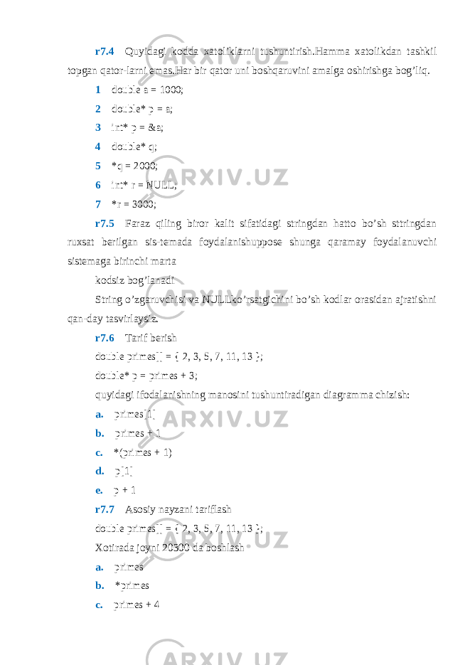 r7.4  Quyidagi kodda xatoliklarni tushuntirish.Hamma xatolikdan tashkil topgan qator-larni emas.Har bir qator uni boshqaruvini amalga oshirishga bog’liq. 1 double a = 1000; 2  double* p = a; 3  int* p = &a; 4  double* q; 5  *q = 2000; 6  int* r = NULL; 7  *r = 3000; r7.5  Faraz qiling biror kalit sifatidagi stringdan hatto bo’sh sttringdan ruxsat berilgan sis-temada foydalanishuppose shunga qaramay foydalanuvchi sistemaga birinchi marta kodsiz bog’lanadi String o’zgaruvchisi va NULLko’rsatgichini bo’sh kodlar orasidan ajratishni qan-day tasvirlaysiz. r7.6  Tarif berish double primes[] = { 2, 3, 5, 7, 11, 13 }; double* p = primes + 3; quyidagi ifodalanishning manosini tushuntiradigan diagramma chizish: a.  primes[1] b.  primes + 1 c.  *(primes + 1) d.  p[1] e.  p + 1 r7.7  Asosiy nayzani tariflash double primes[] = { 2, 3, 5, 7, 11, 13 }; Xotirada joyni 20300 da boshlash a.  primes b.  *primes c.  primes + 4 