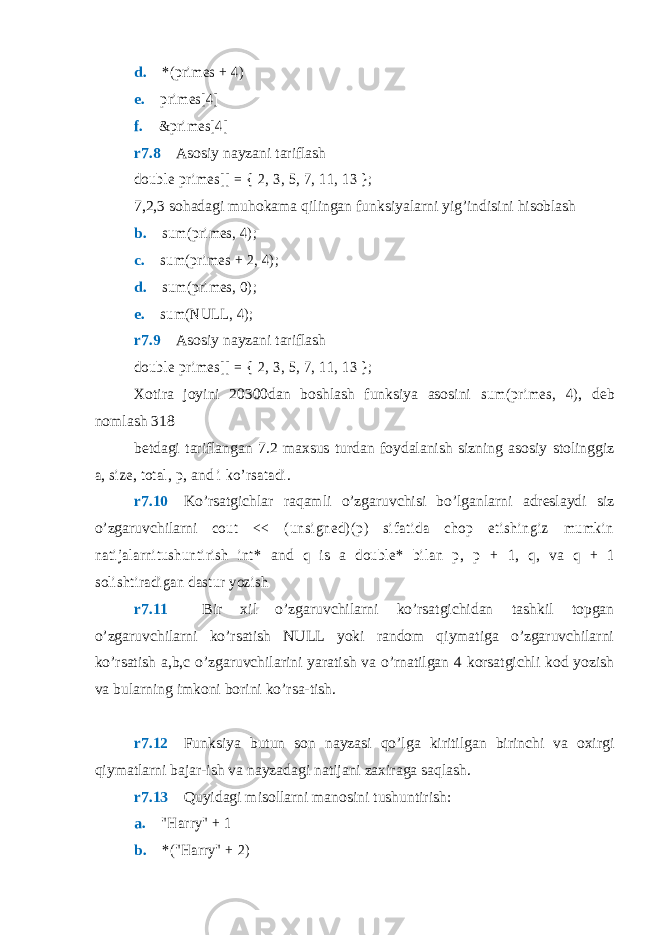 d. *(primes + 4) e.  primes[4] f.  &primes[4] r7.8  Asosiy nayzani tariflash double primes[] = { 2, 3, 5, 7, 11, 13 }; 7,2,3 sohadagi muhokama qilingan funksiyalarni yig’indisini hisoblash b.  sum(primes, 4); c.  sum(primes + 2, 4); d.  sum(primes, 0); e.  sum(NULL, 4); r7.9  Asosiy nayzani tariflash double primes[] = { 2, 3, 5, 7, 11, 13 }; Xotira joyini 20300dan boshlash funksiya asosini sum(primes, 4) , deb nomlash 318 betdagi tariflangan 7.2 maxsus turdan foydalanish sizning asosiy stolinggiz a , size , total , p , and i ko’rsatadi . r7.10  Ko’rsatgichlar raqamli o’zgaruvchisi bo’lganlarni adreslaydi siz o’zgaruvchilarni cou t << (u n s i gn ed ) ( p ) s i f at i d a cho p et i sh i n gi z m u mk i n natijalarnitushuntirish int* and q is a double* bilan p , p + 1 , q , va q + 1 solishtiradigan dastur yozish r7.11  Bir xil o’zgaruvchilarni ko’rsatgichidan tashkil topgan o’zgaruvchilarni ko’rsatish NULL yoki random qiymatiga o’zgaruvchilarni ko’rsatish a,b,c o’zgaruvchilarini yaratish va o’rnatilgan 4 korsatgichli kod yozish va bularning imkoni borini ko’rsa-tish. r7.12  Funksiya butun son nayzasi qo’lga kiritilgan birinchi va oxirgi qiymatlarni bajar-ish va nayzadagi natijani zaxiraga saqlash. r7.13  Quyidagi misollarni manosini tushuntirish: a.  &#34;Harry&#34; + 1 b.  *(&#34;Harry&#34; + 2) 