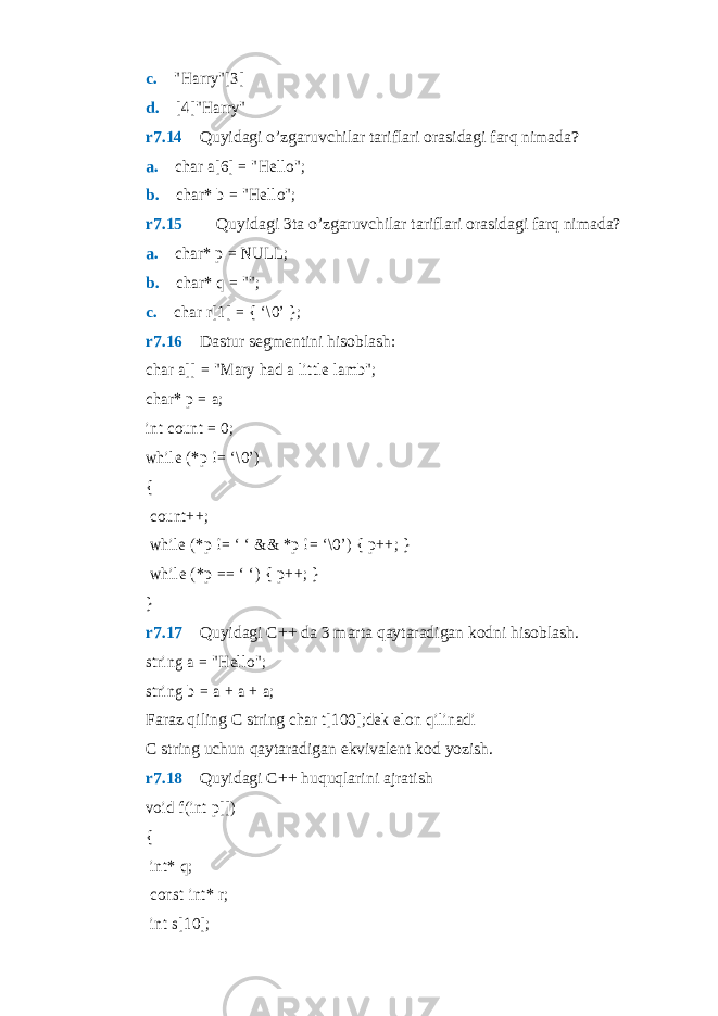 c. &#34;Harry&#34;[3] d.  [4]&#34;Harry&#34; r7.14  Quyidagi o’zgaruvchilar tariflari orasidagi farq nimada? a.  char a[6] = &#34;Hello&#34;; b.  char* b = &#34;Hello&#34;; r7.15   Quyidagi 3ta o’zgaruvchilar tariflari orasidagi farq nimada? a.  char* p = NULL; b.  char* q = &#34;&#34;; c.  char r[1] = { ‘\0’ }; r7.16  Dastur segmentini hisoblash: char a[] = &#34;Mary had a little lamb&#34;; char* p = a; int count = 0; while (*p != ‘\0’) { count++; while (*p != ‘ ‘ && *p != ‘\0’) { p++; } while (*p == ‘ ‘) { p++; } } r7.17  Quyidagi C++ da 3 marta qaytaradigan kodni hisoblash. string a = &#34;Hello&#34;; string b = a + a + a; Faraz qiling C string char t[100];dek elon qilinadi C string uchun qaytaradigan ekvivalent kod yozish. r7.18  Quyidagi C++ huquqlarini ajratish void f(int p[]) { int* q; const int* r; int s[10]; 