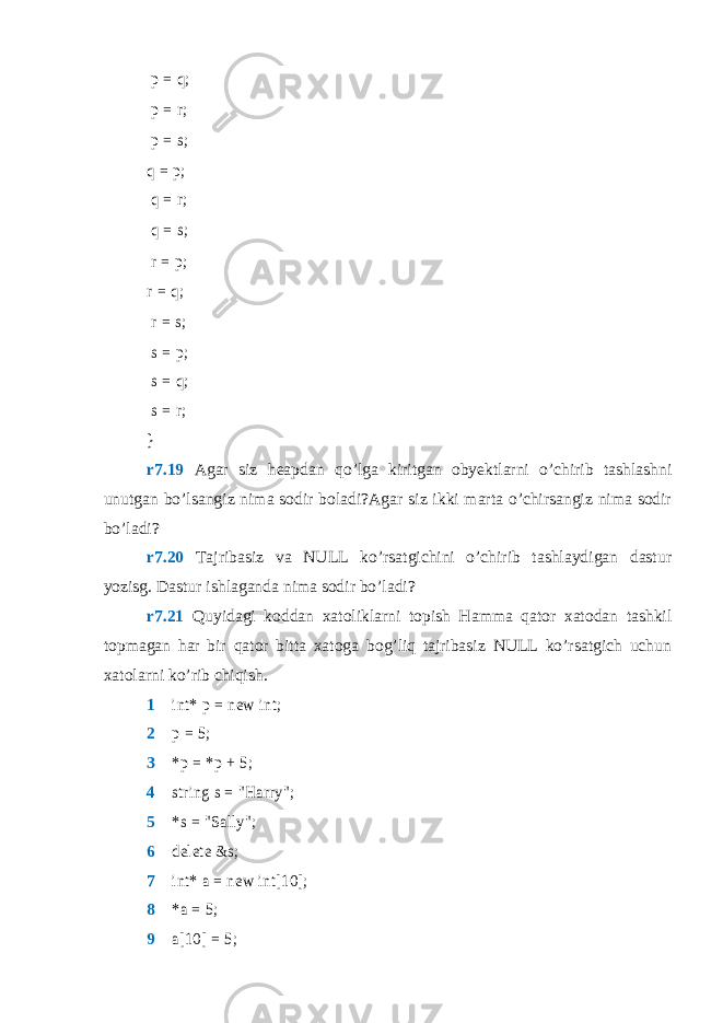  p = q; 1 p = r; 2 p = s; 3 q = p; 4 q = r; 5 q = s; 6 r = p; 7 r = q; 8 r = s; 9 s = p ; 10 s = q ; 11 s = r ; 12 } r7.19 Agar siz heapdan qo’lga kiritgan obyektlarni o’chirib tashlashni unutgan bo’lsangiz nima sodir boladi?Agar siz ikki marta o’chirsangiz nima sodir bo’ladi? r7.20 Tajribasiz va NULL ko’rsatgichini o’chirib tashlaydigan dastur yozisg. Dastur ishlaganda nima sodir bo’ladi? r7.21 Quyidagi koddan xatoliklarni topish Hamma qator xatodan tashkil topmagan har bir qator bitta xatoga bog’liq tajribasiz NULL ko’rsatgich uchun xatolarni ko’rib chiqish. 1  int* p = new int; 2  p = 5; 3  *p = *p + 5; 4  string s = &#34;Harry&#34;; 5  *s = &#34;Sally&#34;; 6  delete &s; 7  int* a = new int[10]; 8  *a = 5; 9  a[10] = 5; 