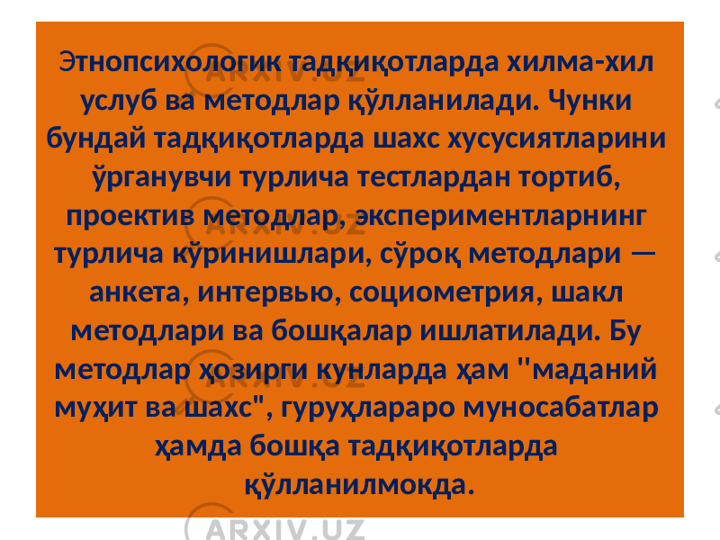 Э тнопсихологик тадқиқотларда хилма-хил услуб ва методлар қўлланилади. Чунки бундай тадқиқотларда шахс хусусиятларини ўрганувчи турлича тестлардан тортиб, проектив методлар, экспериментларнинг турлича кўринишлари, сўроқ методлари — анкета, интервью, социометрия, шакл методлари ва бошқалар ишлатилади. Бу методлар ҳозирги кунларда ҳам &#39;&#39;маданий муҳит ва шахс&#34;, гуруҳлараро муносабатлар ҳамда бошқа тадқиқотларда қўлланилмокда. 