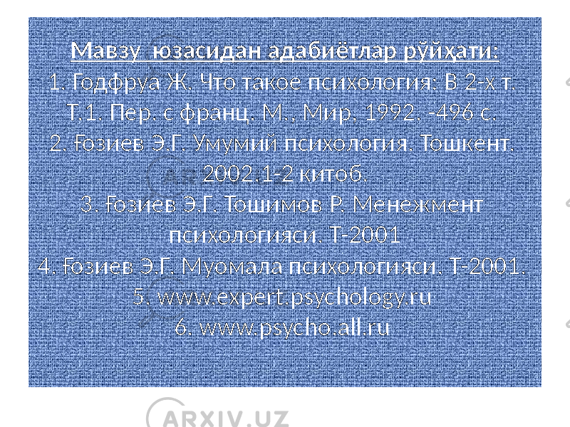 Мавзу юзасидан адабиётлар рўйҳати: 1. Годфруа Ж. Что такое психология: В 2-х т. Т.1. Пер. с франц. М., Мир, 1992. -496 с. 2. Ғозиев Э.Г. Умумий психология. Тошкент. 2002.1-2 китоб. 3. Ғозиев Э.Г. Тошимов Р. Менежмент психологияси. Т-2001 4. Ғозиев Э.Г. Муомала психологияси. Т-2001. 5. www.expert.psychology.ru 6. www.psycho.all.ru 