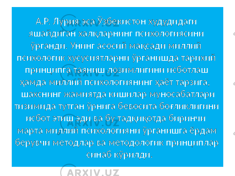  А.Р. Лурия эса Ўзбекистон худудидаги яшайдиган халқларнинг психологиясини ўрганди. Унинг асосий мақсади миллий психологик хусусиятларни ўрганишда тарихий принципга таяниш лозимлигини исботлаш ҳамда миллий психологиянинг ҳаёт тарзига, шахснинг жамиятда кишилар муносабатлари тизимида тутган ўрнига бевосита боғликлигини исбот этиш эди ва бу тадқиқотда биринчи марта миллий психологияни ўрганишга ёрдам берувчи методлар ва методологик принциплар синаб кўрилди. 