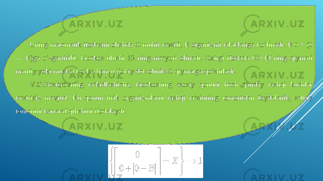 Uning matematik ifodasini olishda О muhit tavsifi, В oiganizmi talablariga bo‘linadi. В 0 + (0 — B)ga o‘zgartirilib bioekos ulushi 13 ning me’yori olinadi. Oxirgi ifodada IO+BI ning qiymati manfiy yoki musbat bo‘lsa ham u ijobiy deb olinib О qiymatga qo‘shiladi. V.G.Nesterovning ta’kidlashicha, bioekosning asosiy qonuni hech qanday tashqi kuchlar ta’sirisiz mavjud. Bu qonun tirik organizmlarni tashqi ta’sinning tomonidan foydalanib, salbiy tomonini bartaraf qihshini ifodalaydi. 