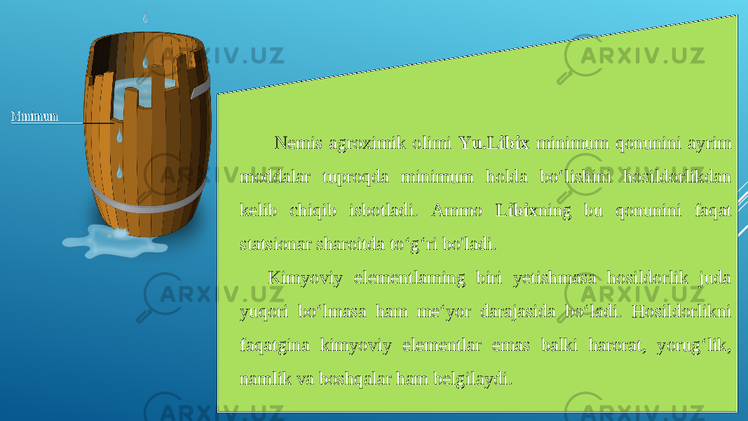  Nemis agroximik olimi Yu.Libix minimum qonunini ayrim moddalar tuproqda minimum holda bo‘lishini hosildorlikdan kelib chiqib isbotladi. Ammo Libix ning bu qonunini faqat statsionar sharoitda to‘g‘ri bo&#39;ladi. Kimyoviy elementlaming biri yetishmasa hosildorlik juda yuqori bo‘lmasa ham me‘yor darajasida bo‘ladi. Hosildorlikni faqatgina kimyoviy elementlar emas balki harorat, yorug‘lik, namlik va boshqalar ham belgilaydi. 