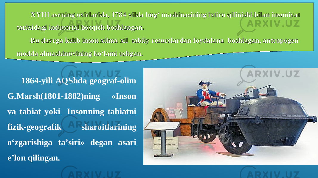 XYIII asrning oxirlarida, 1784-yilda bug‘ mashinasining ixtiro qilinishi bilan insoniyat tarixidagi industrial bosqich boshlangan. Bu davrga kelib inson xilma-xil tabiiy resurslardan foydalana boshlagan, antropogen modda almashinuvining ko‘lami oshgan. 1864-yili AQShda geograf-olim G.Marsh(1801-1882)ning «Inson va tabiat yoki Insonning tabiatni fizik-geografik sharoitlarining o‘zgarishiga ta’siri» degan asari e’lon qilingan. 