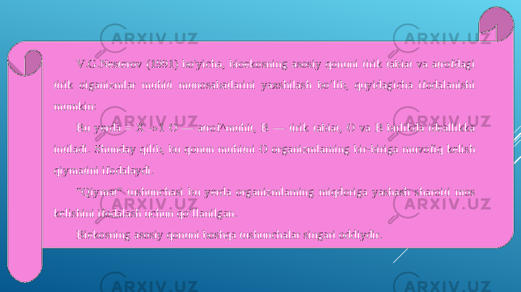 V.G.Nesterov (1991) bo&#39;yicha, bioekosning asosiy qonuni tirik tabiat va atrofdagi tirik oiganizmlar muhiti munosabatlarini yaxshilash bo‘lib, quyidagicha ifodalanishi mumkin: Bu yerda = X -»1 О — atrof^muhit, В — tirik tabiat, О va В birlikda ideallikka intiladi. Shunday qilib, bu qonun muhitni О organizmlaming bir-biriga muvofiq kelish qiymatini ifodalaydi. “ Qiymat” tushunchasi bu yerda organizmlaming miqdoriga yashash sharoiti mos kelishini ifodalash uchun qo‘llanilgan. Biekosning asosiy qonuni boshqa tushunchalar singari oddiydir. 