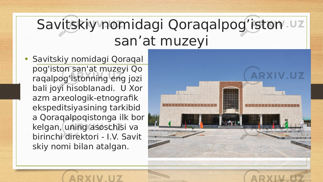 Savitskiy nomidagi Qoraqalpog’iston san’at muzeyi • Savitskiy nomidagi Qoraqal pog&#39;iston san&#39;at muzeyi Qo raqalpog’istonning eng jozi bali joyi hisoblanadi.  U Xor azm arxeologik-etnografik ekspeditsiyasining tarkibid a Qoraqalpoqistonga ilk bor kelgan, uning asoschisi va birinchi direktori - I.V. Savit skiy nomi bilan atalgan. 