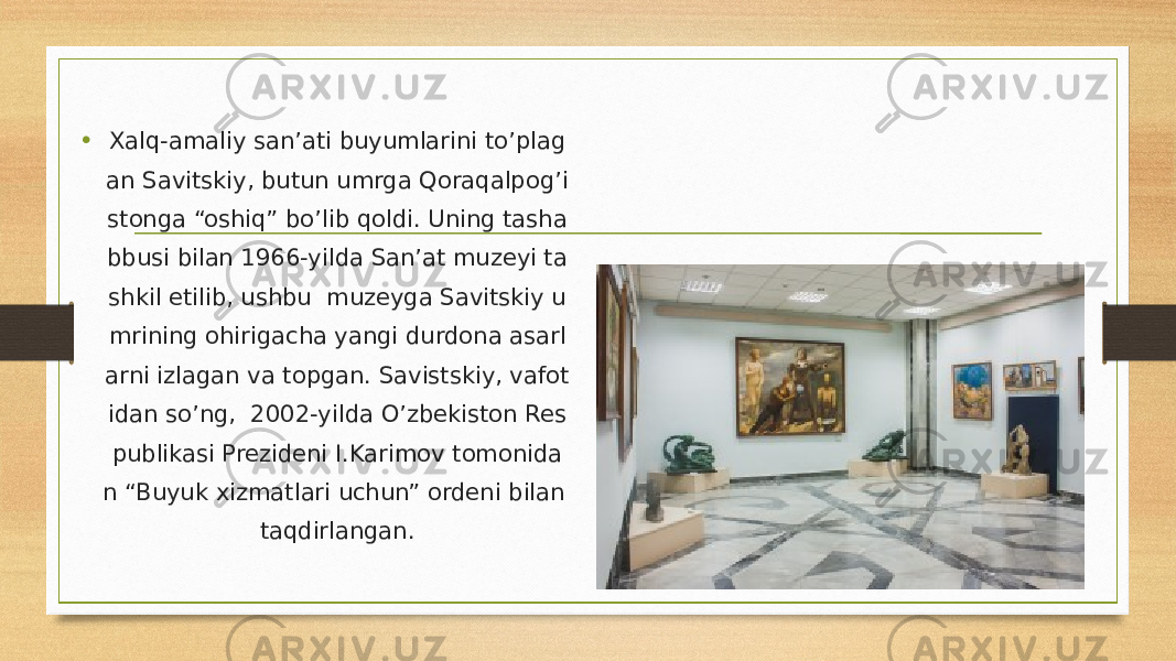 • Xalq-amaliy san’ati buyumlarini to’plag an Savitskiy, butun umrga Qoraqalpog’i stonga “oshiq” bo’lib qoldi. Uning tasha bbusi bilan 1966-yilda San’at muzeyi ta shkil etilib, ushbu  muzeyga Savitskiy u mrining ohirigacha yangi durdona asarl arni izlagan va topgan. Savistskiy, vafot idan so’ng,  2002-yilda O’zbekiston Res publikasi Prezideni I.Karimov tomonida n “Buyuk xizmatlari uchun” ordeni bilan taqdirlangan. 