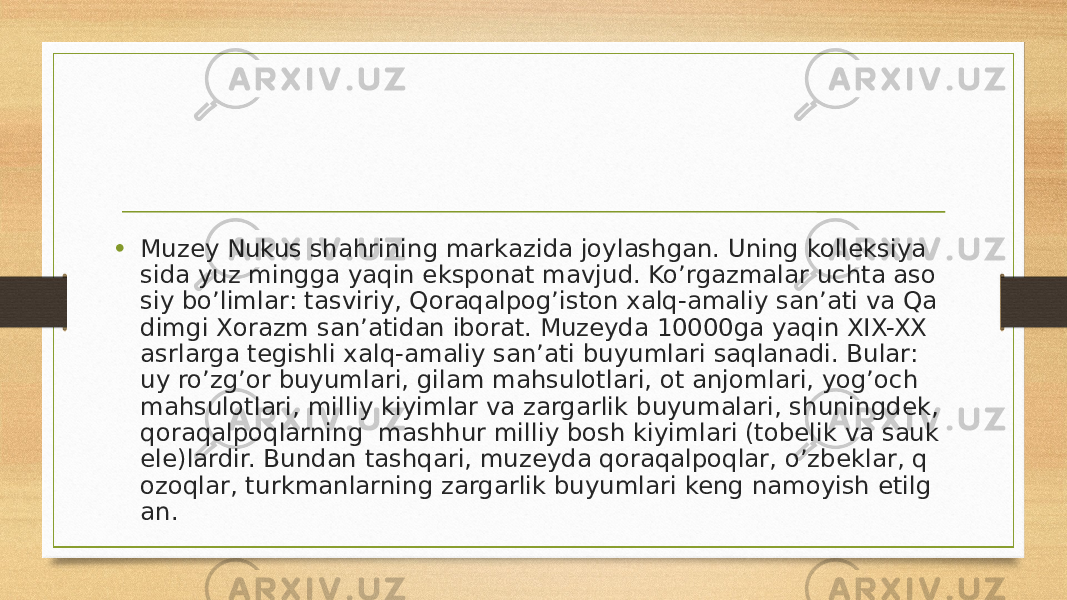 • Muzey Nukus shahrining markazida joylashgan. Uning kolleksiya sida yuz mingga yaqin eksponat mavjud. Ko’rgazmalar uchta aso siy bo’limlar: tasviriy, Qoraqalpog’iston xalq-amaliy san’ati va Qa dimgi Xorazm san’atidan iborat. Muzeyda 10000ga yaqin XIX-XX asrlarga tegishli xalq-amaliy san’ati buyumlari saqlanadi. Bular: uy ro’zg’or buyumlari, gilam mahsulotlari, ot anjomlari, yog’och mahsulotlari, milliy kiyimlar va zargarlik buyumalari, shuningdek, qoraqalpoqlarning  mashhur milliy bosh kiyimlari (tobelik va sauk ele)lardir. Bundan tashqari, muzeyda qoraqalpoqlar, o’zbeklar, q ozoqlar, turkmanlarning zargarlik buyumlari keng namoyish etilg an. 