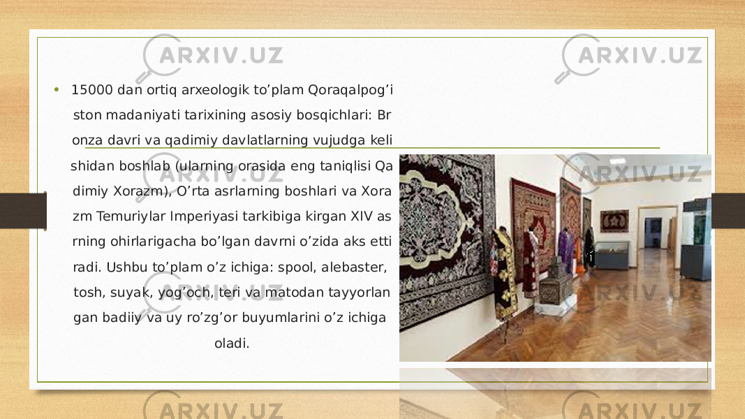 • 15000 dan ortiq arxeologik to’plam Qoraqalpog’i ston madaniyati tarixining asosiy bosqichlari: Br onza davri va qadimiy davlatlarning vujudga keli shidan boshlab (ularning orasida eng taniqlisi Qa dimiy Xorazm), O’rta asrlarning boshlari va Xora zm Temuriylar Imperiyasi tarkibiga kirgan XIV as rning ohirlarigacha bo’lgan davrni o’zida aks etti radi. Ushbu to’plam o’z ichiga: spool, alebaster, tosh, suyak, yog’och, teri va matodan tayyorlan gan badiiy va uy ro’zg’or buyumlarini o’z ichiga oladi. 