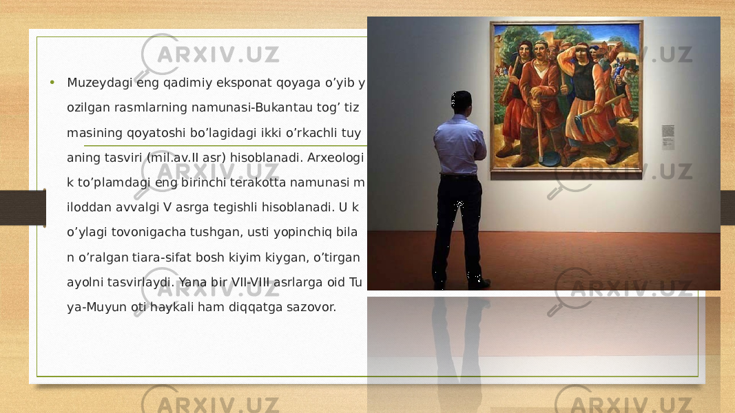 • Muzeydagi eng qadimiy eksponat qoyaga o’yib y ozilgan rasmlarning namunasi-Bukantau tog’ tiz masining qoyatoshi bo’lagidagi ikki o’rkachli tuy aning tasviri (mil.av.II asr) hisoblanadi. Arxeologi k to’plamdagi eng birinchi terakotta namunasi m iloddan avvalgi V asrga tegishli hisoblanadi. U k o’ylagi tovonigacha tushgan, usti yopinchiq bila n o’ralgan tiara-sifat bosh kiyim kiygan, o’tirgan ayolni tasvirlaydi. Yana bir VII-VIII asrlarga oid Tu ya-Muyun oti haykali ham diqqatga sazovor. 