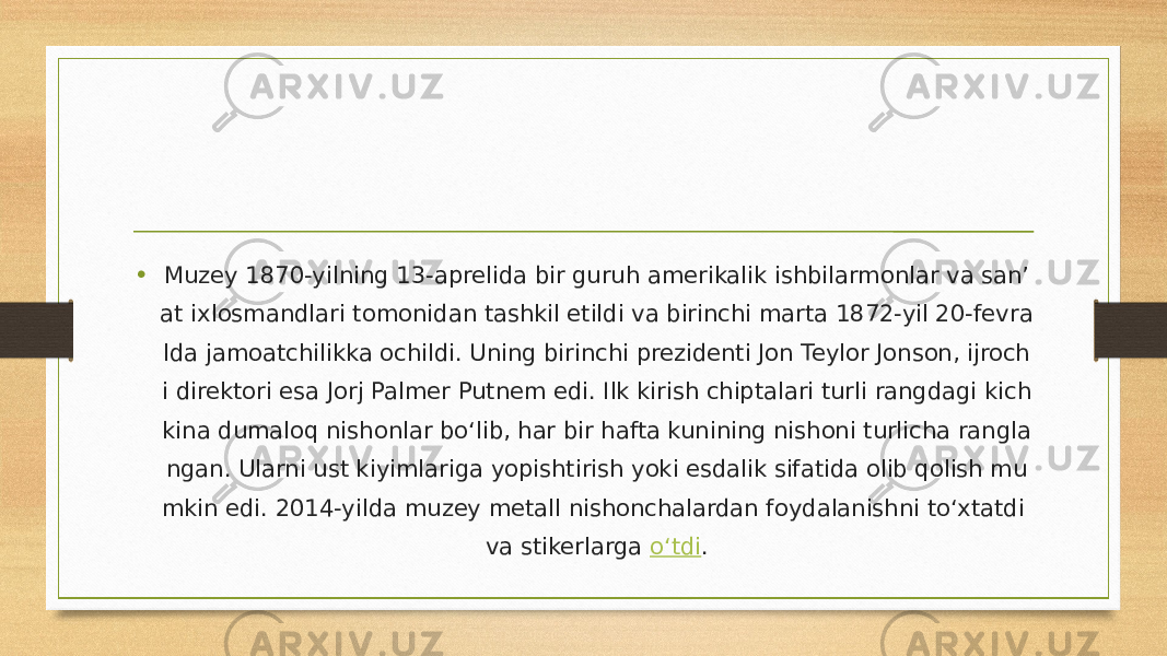 • Muzey 1870-yilning 13-aprelida bir guruh amerikalik ishbilarmonlar va san’ at ixlosmandlari tomonidan tashkil etildi va birinchi marta 1872-yil 20-fevra lda jamoatchilikka ochildi. Uning birinchi prezidenti Jon Teylor Jonson, ijroch i direktori esa Jorj Palmer Putnem edi. Ilk kirish chiptalari turli rangdagi kich kina dumaloq nishonlar bo‘lib, har bir hafta kunining nishoni turlicha rangla ngan. Ularni ust kiyimlariga yopishtirish yoki esdalik sifatida olib qolish mu mkin edi. 2014-yilda muzey metall nishonchalardan foydalanishni to‘xtatdi va stikerlarga  o‘tdi . 