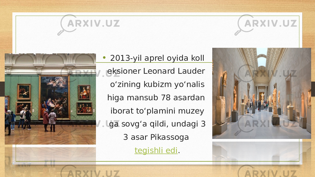 • 2013-yil aprel oyida koll eksioner Leonard Lauder o‘zining kubizm yo‘nalis higa mansub 78 asardan iborat to‘plamini muzey ga sovg‘a qildi, undagi 3 3 asar Pikassoga  tegishli edi . 