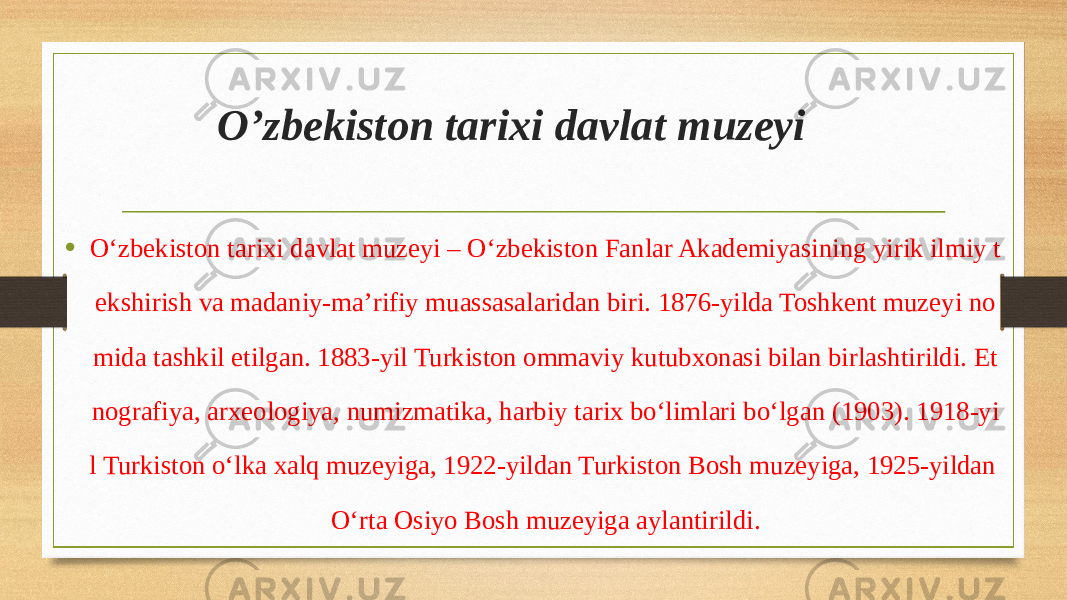  O’zbekiston tarixi davlat muzeyi • Oʻzbekiston tarixi davlat muzeyi – Oʻzbekiston Fanlar Akademiyasining yirik ilmiy t ekshirish va madaniy-maʼrifiy muassasalaridan biri. 1876-yilda Toshkent muzeyi no mida tashkil etilgan. 1883-yil Turkiston ommaviy kutubxonasi bilan birlashtirildi. Et nografiya, arxeologiya, numizmatika, harbiy tarix boʻlimlari boʻlgan (1903). 1918-yi l Turkiston oʻlka xalq muzeyiga, 1922-yildan Turkiston Bosh muzeyiga, 1925-yildan Oʻrta Osiyo Bosh muzeyiga aylantirildi. 