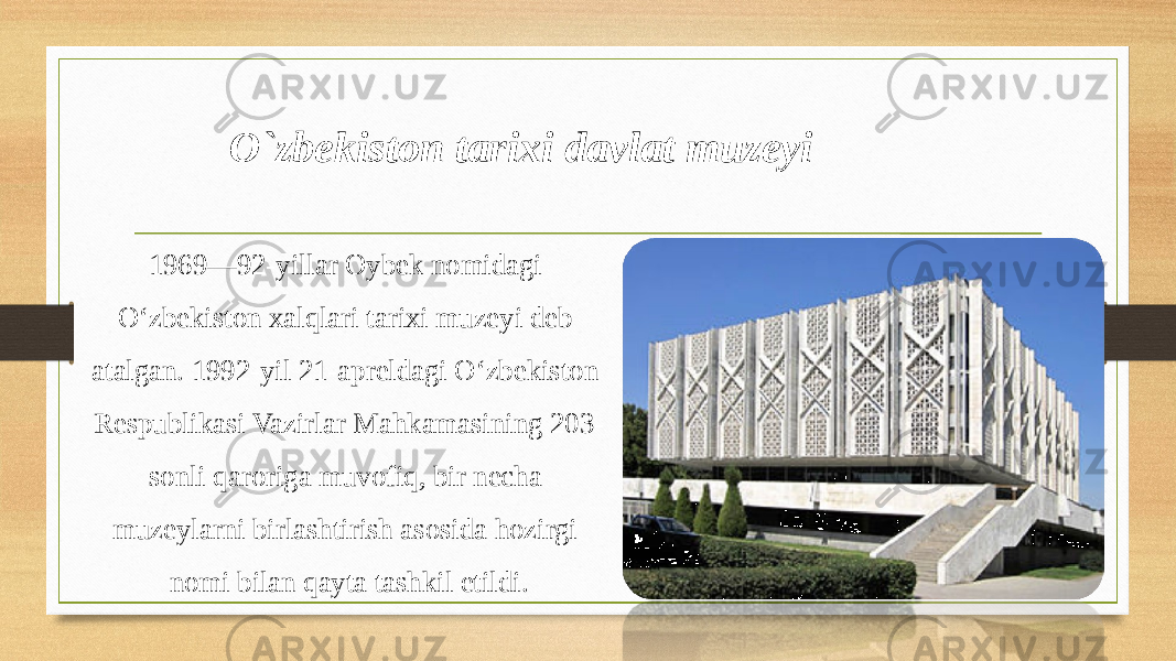 1969—92-yillar Oybek nomidagi Oʻzbekiston xalqlari tarixi muzeyi deb atalgan. 1992-yil 21-apreldagi Oʻzbekiston Respublikasi Vazirlar Mahkamasining 203- sonli qaroriga muvofiq, bir necha muzeylarni birlashtirish asosida hozirgi nomi bilan qayta tashkil etildi. O`zbekiston tarixi davlat muzeyi 