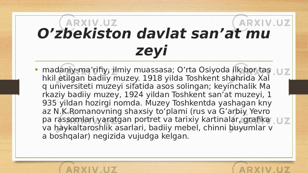 O’zbekiston davlat sanʼat mu zeyi  • madaniy-maʼrifiy, ilmiy muassasa; O’rta Osiyoda ilk bor tas hkil etilgan badiiy muzey. 1918 yilda Toshkent shahrida Xal q universiteti muzeyi sifatida asos solingan; keyinchalik Ma rkaziy badiiy muzey, 1924 yildan Toshkent sanʼat muzeyi, 1 935 yildan hozirgi nomda. Muzey Toshkentda yashagan kny az N.K.Romanovning shaxsiy to’plami (rus va G’arbiy Yevro pa rassomlari yaratgan portret va tarixiy kartinalar, grafika va haykaltaroshlik asarlari, badiiy mebel, chinni buyumlar v a boshqalar) negizida vujudga kelgan. 